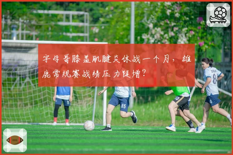 字母哥膝盖肌腱炎休战一个月，雄鹿常规赛战绩压力陡增？
