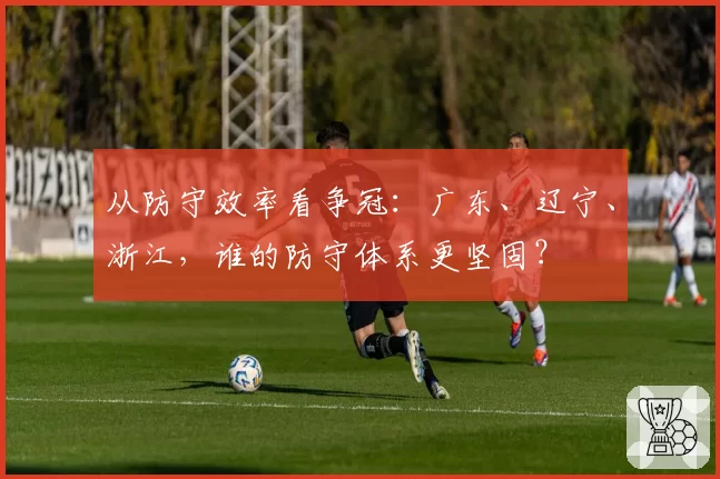 从防守效率看争冠：广东、辽宁、浙江，谁的防守体系更坚固？