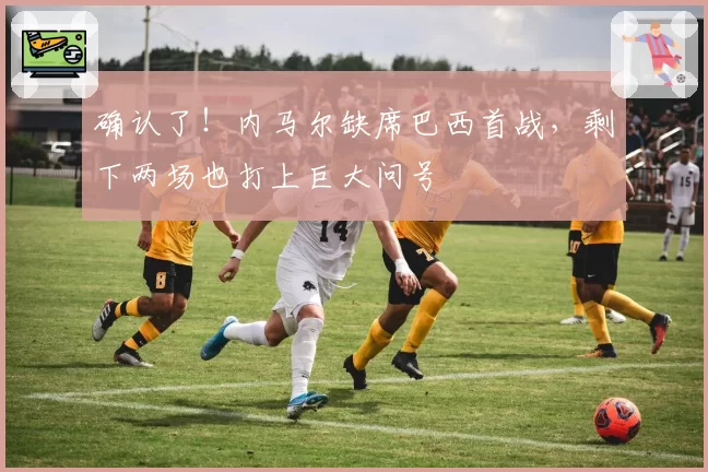 确认了!内马尔缺席巴西首战,剩下两场也打上巨大问号