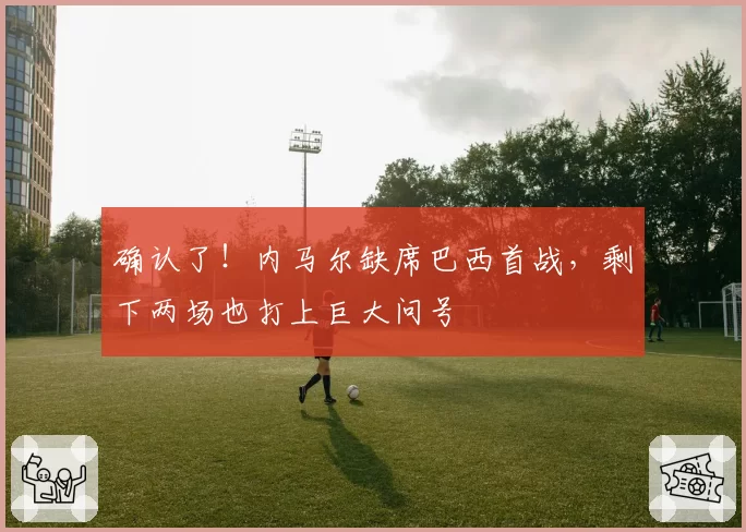 确认了!内马尔缺席巴西首战,剩下两场也打上巨大问号