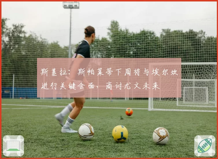 斯基拉:斯帕莱蒂下周将与埃尔坎进行关键会面,商讨尤文未来