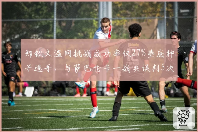 郑钦文温网挑战成功率仅27%垫底种子选手,与萨巴伦卡一战共误判5次关键分