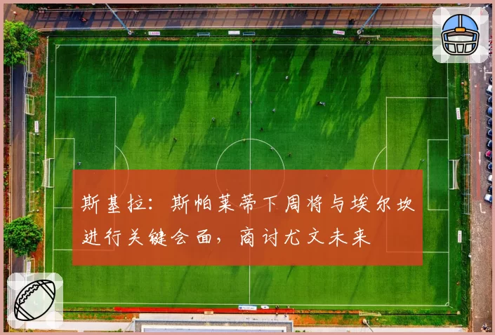 斯基拉:斯帕莱蒂下周将与埃尔坎进行关键会面,商讨尤文未来