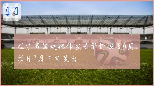 辽宁男篮赵继伟左手骨折恢复6周，预计7月下旬复出