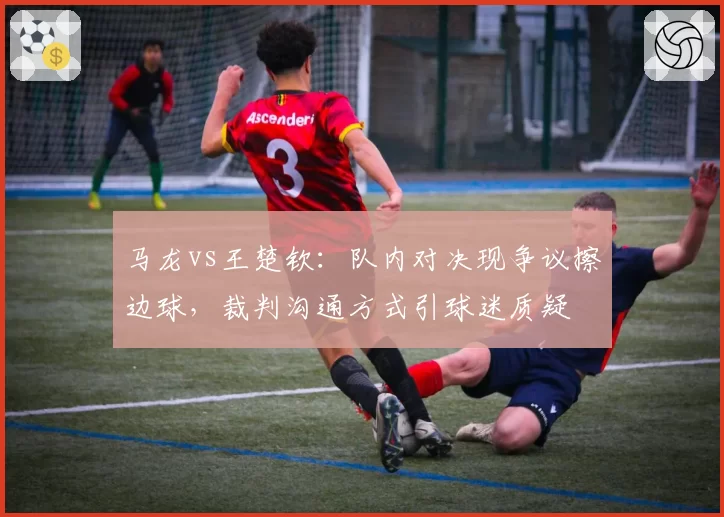 马龙vs王楚钦:队内对决现争议擦边球,裁判沟通方式引球迷质疑