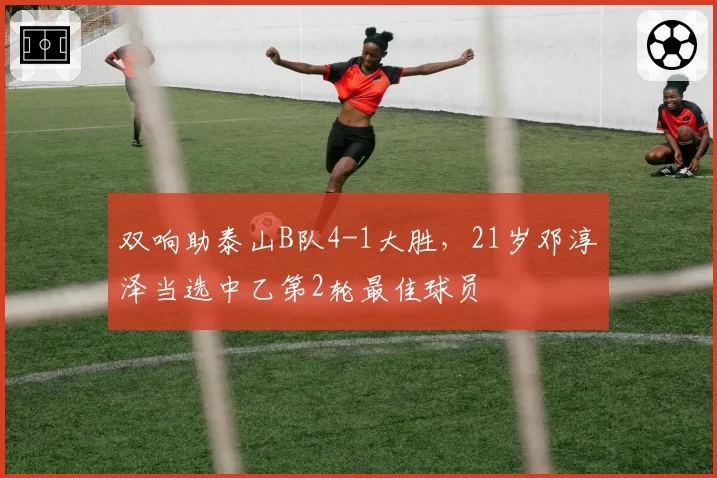 双响助泰山B队4-1大胜，21岁邓淳泽当选中乙第2轮最佳球员