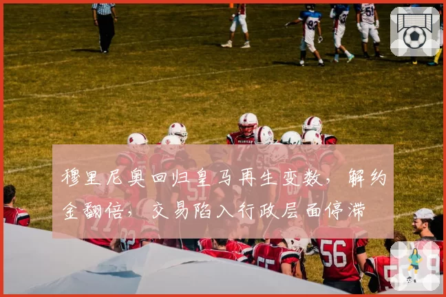 穆里尼奥回归皇马再生变数,解约金翻倍,交易陷入行政层面停滞