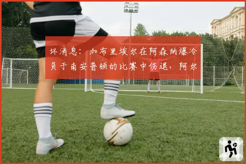 坏消息:加布里埃尔在阿森纳爆冷负于南安普顿的比赛中伤退,阿尔特塔给出悲观更新,枪手赛季恐生变数