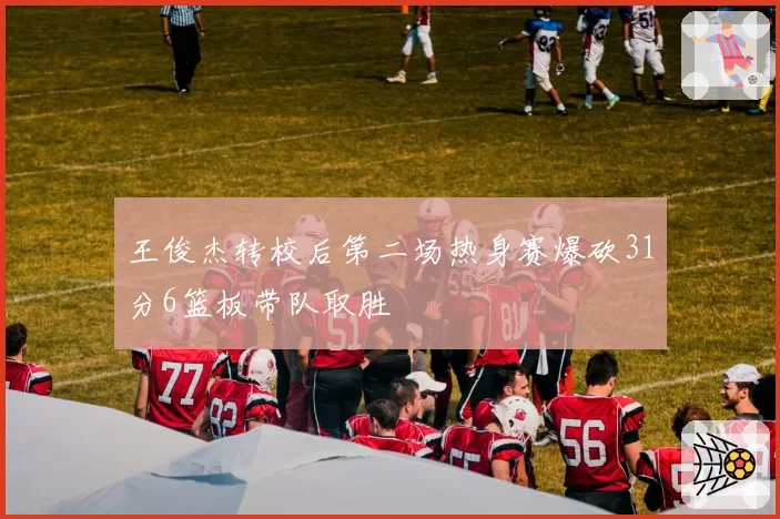 王俊杰转校后第二场热身赛爆砍31分6篮板带队取胜