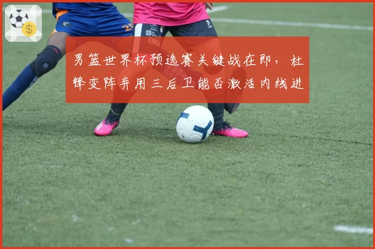 男篮世界杯预选赛关键战在即，杜锋变阵弃用三后卫能否激活内线进攻？