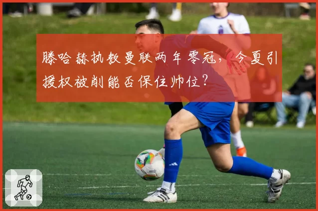 滕哈赫执教曼联两年零冠，今夏引援权被削能否保住帅位？