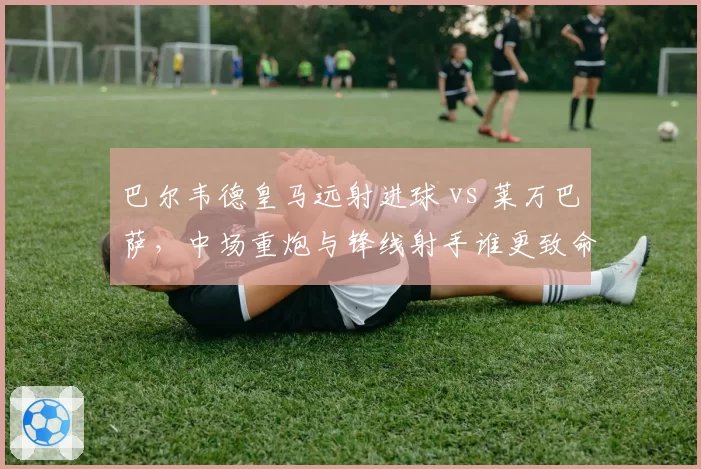 巴尔韦德皇马远射进球 vs 莱万巴萨，中场重炮与锋线射手谁更致命？
