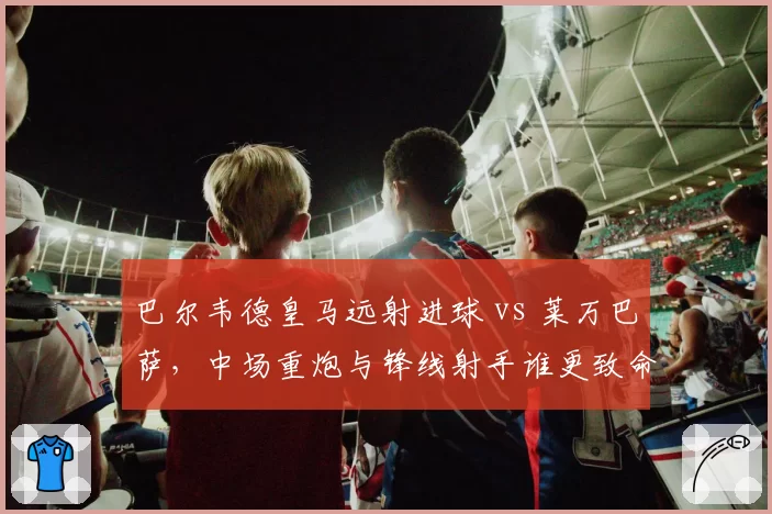 巴尔韦德皇马远射进球 vs 莱万巴萨，中场重炮与锋线射手谁更致命？
