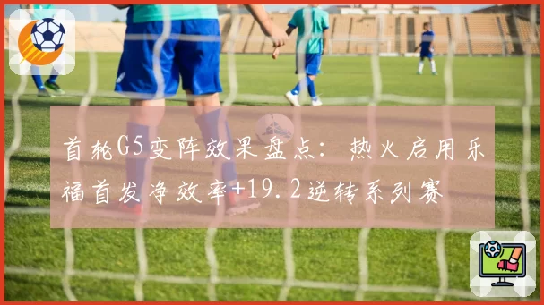 首轮G5变阵效果盘点:热火启用乐福首发净效率+19.2逆转系列赛