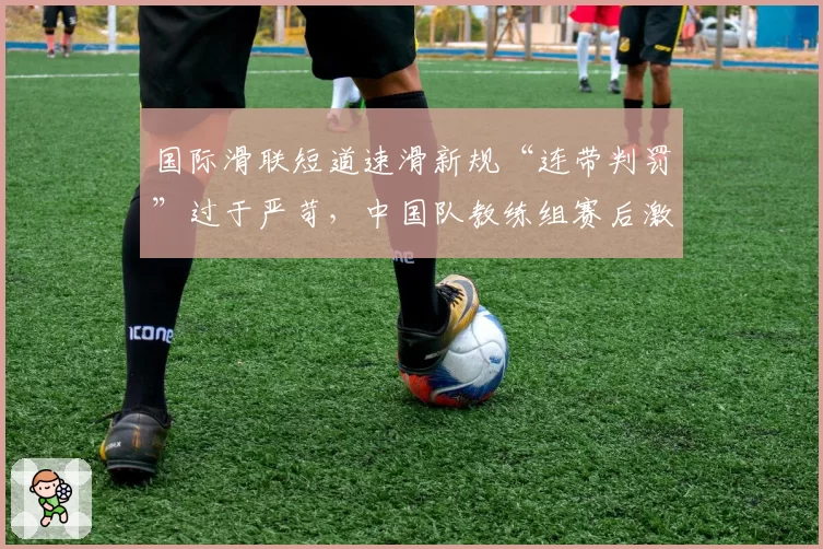 国际滑联短道速滑新规“连带判罚”过于严苛,中国队教练组赛后激烈申诉