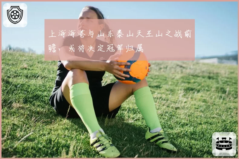 上海海港与山东泰山天王山之战前瞻，或将决定冠军归属
