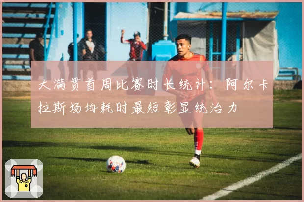 大满贯首周比赛时长统计：阿尔卡拉斯场均耗时最短彰显统治力