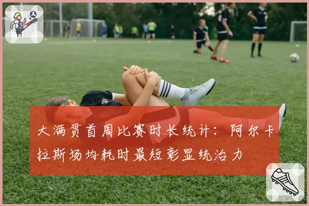 大满贯首周比赛时长统计：阿尔卡拉斯场均耗时最短彰显统治力