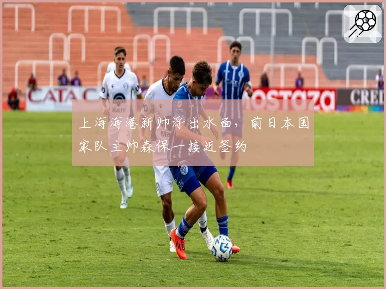 上海海港新帅浮出水面,前日本国家队主帅森保一接近签约