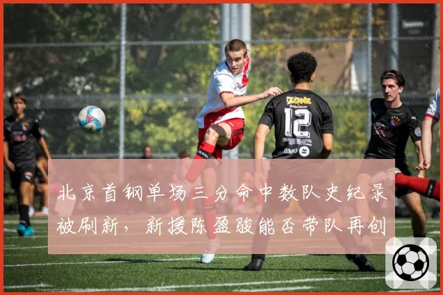 北京首钢单场三分命中数队史纪录被刷新，新援陈盈骏能否带队再创高峰？