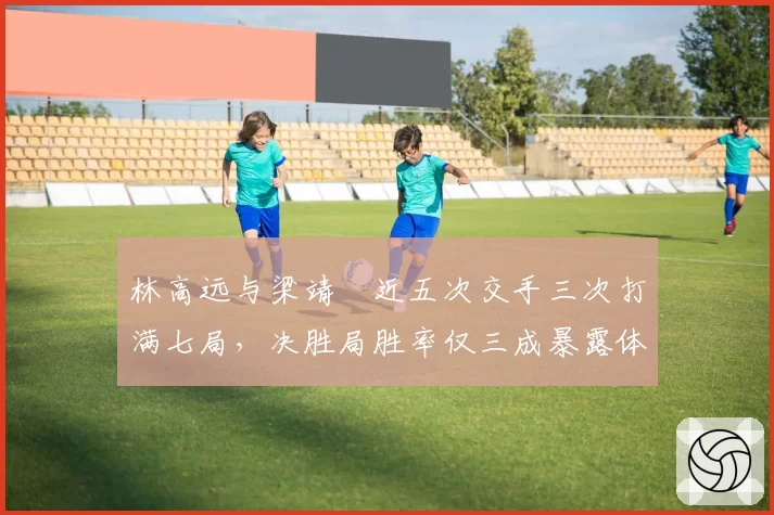 林高远与梁靖崑近五次交手三次打满七局,决胜局胜率仅三成暴露体能瓶颈