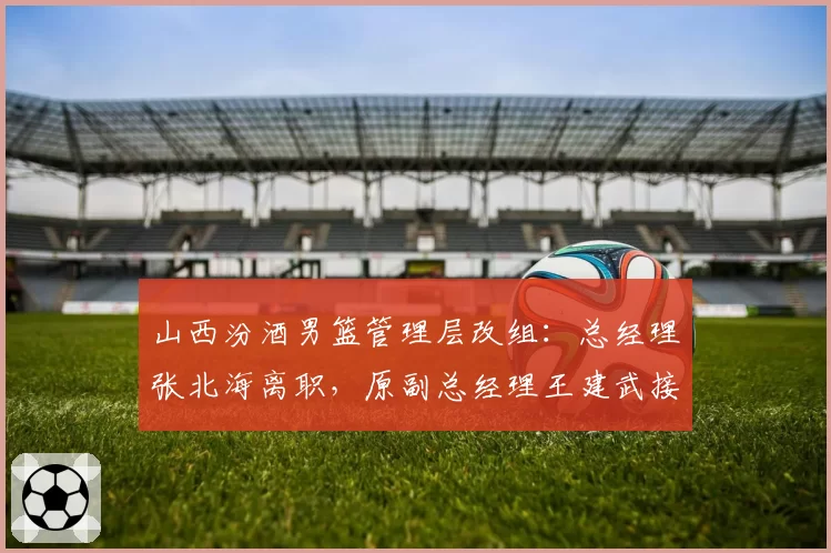 山西汾酒男篮管理层改组：总经理张北海离职，原副总经理王建武接任