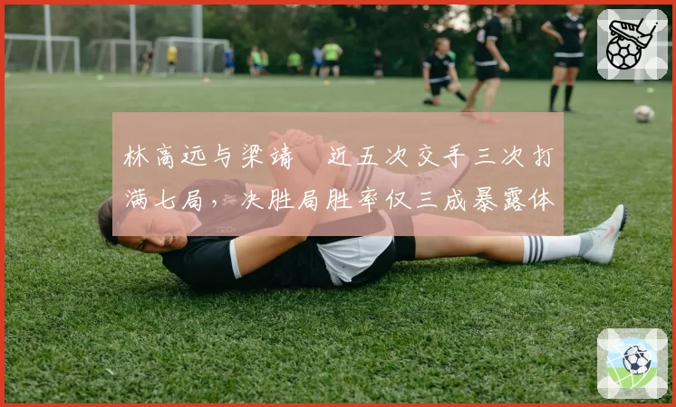 林高远与梁靖崑近五次交手三次打满七局,决胜局胜率仅三成暴露体能瓶颈