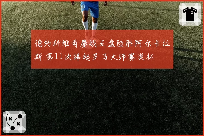 德约科维奇鏖战五盘险胜阿尔卡拉斯 第11次捧起罗马大师赛奖杯