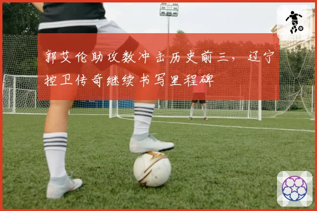 郭艾伦助攻数冲击历史前三，辽宁控卫传奇继续书写里程碑