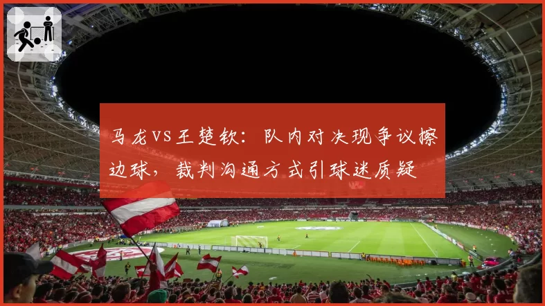 马龙vs王楚钦:队内对决现争议擦边球,裁判沟通方式引球迷质疑