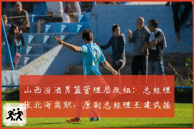 山西汾酒男篮管理层改组：总经理张北海离职，原副总经理王建武接任