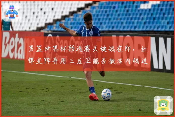 男篮世界杯预选赛关键战在即，杜锋变阵弃用三后卫能否激活内线进攻？