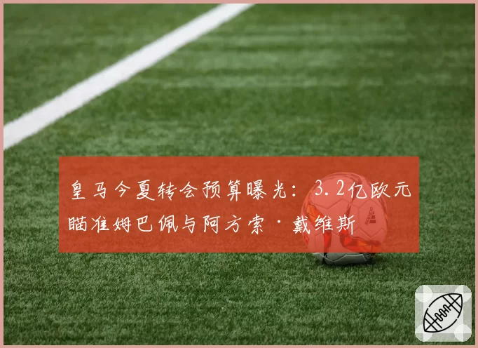 皇马今夏转会预算曝光:3.2亿欧元瞄准姆巴佩与阿方索·戴维斯