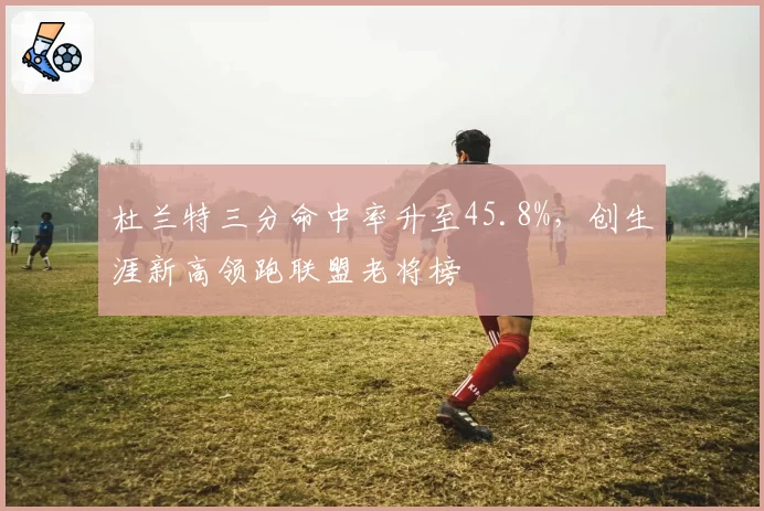 杜兰特三分命中率升至45.8%，创生涯新高领跑联盟老将榜