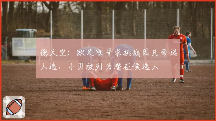 德天空:欧足联寻求挑战因凡蒂诺人选,小贝被列为潜在候选人