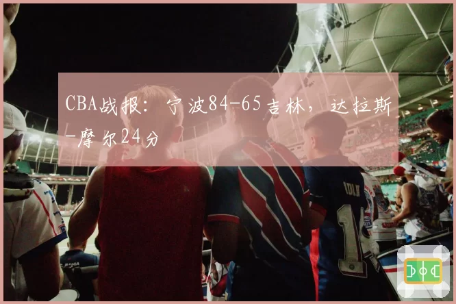 CBA战报：宁波84-65吉林，达拉斯-摩尔24分