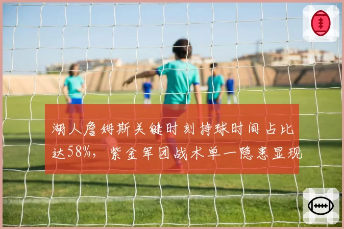湖人詹姆斯关键时刻持球时间占比达58%，紫金军团战术单一隐患显现