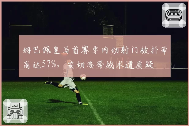 姆巴佩皇马首赛季内切射门被扑率高达57%，安切洛蒂战术遭质疑