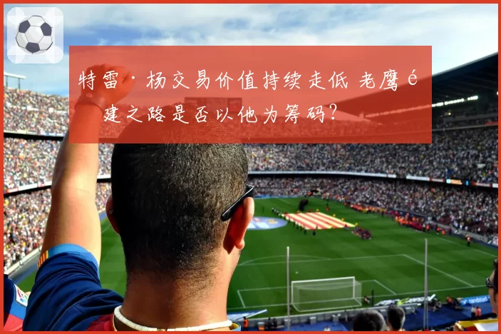 特雷·杨交易价值持续走低 老鹰重建之路是否以他为筹码？