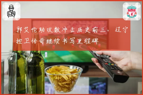 郭艾伦助攻数冲击历史前三，辽宁控卫传奇继续书写里程碑
