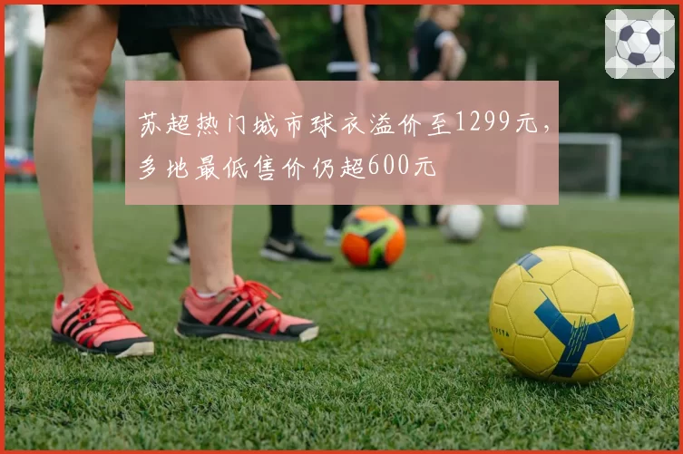 苏超热门城市球衣溢价至1299元，多地最低售价仍超600元