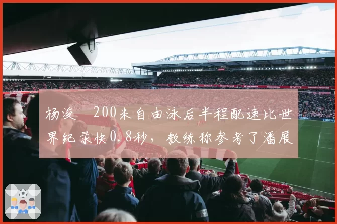 杨浚瑄200米自由泳后半程配速比世界纪录快0.8秒,教练称参考了潘展乐训练数据