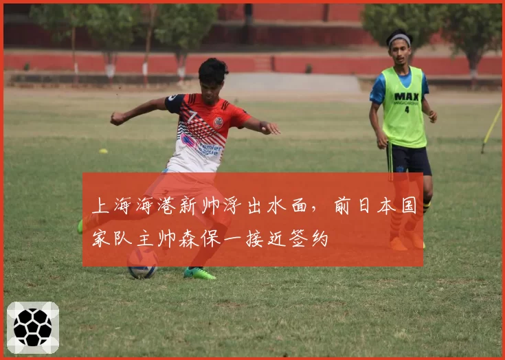 上海海港新帅浮出水面，前日本国家队主帅森保一接近签约