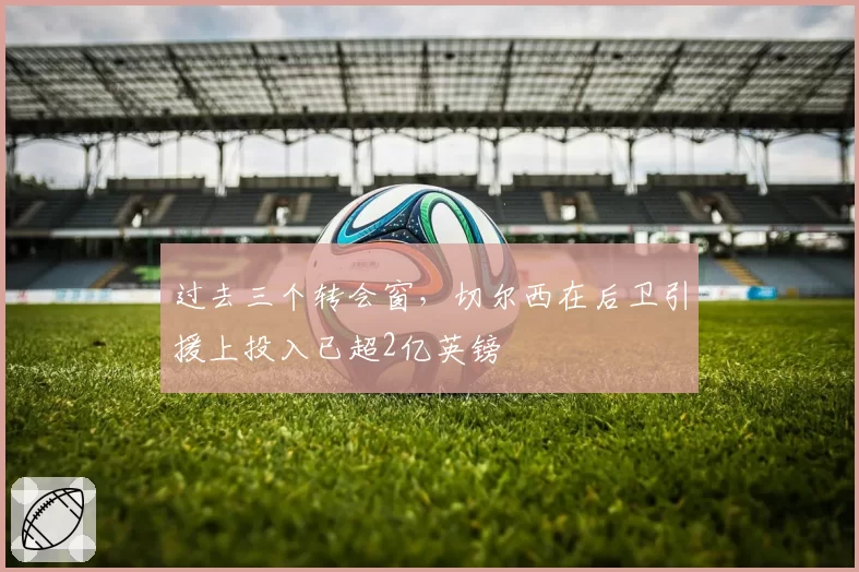 过去三个转会窗,切尔西在后卫引援上投入已超2亿英镑