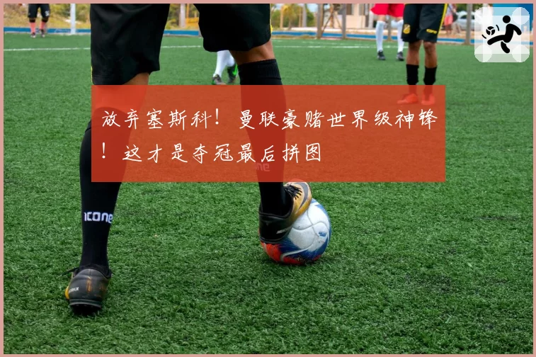 放弃塞斯科!曼联豪赌世界级神锋!这才是夺冠最后拼图