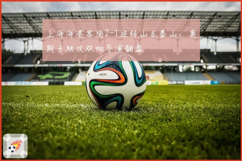 上海海港客场2-1逆转山东泰山,奥斯卡助攻双响导演翻盘