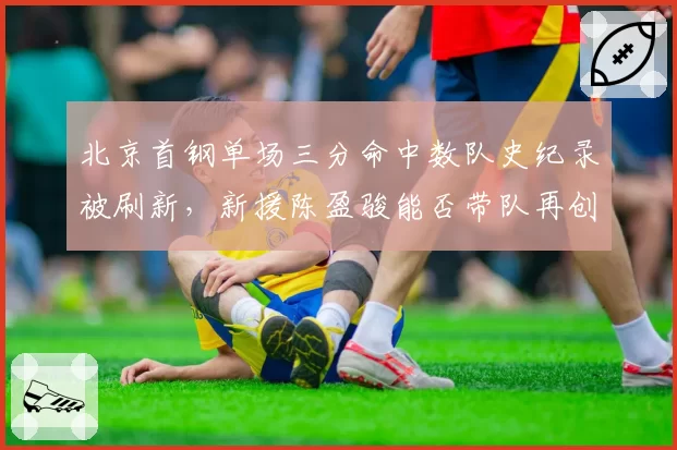 北京首钢单场三分命中数队史纪录被刷新，新援陈盈骏能否带队再创高峰？