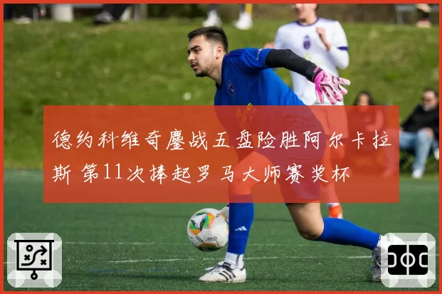 德约科维奇鏖战五盘险胜阿尔卡拉斯 第11次捧起罗马大师赛奖杯