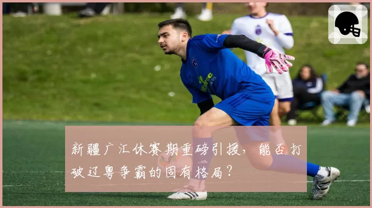 新疆广汇休赛期重磅引援,能否打破辽粤争霸的固有格局?