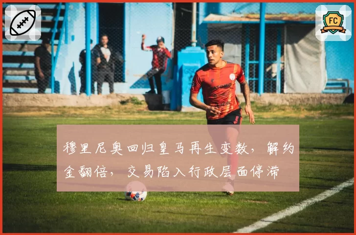 穆里尼奥回归皇马再生变数,解约金翻倍,交易陷入行政层面停滞